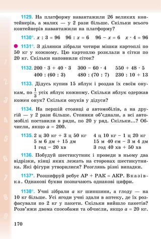 170170
1129. На платформу навантажили 26 великих кон-
тейнерів, а малих — у 2 рази більше. Скільки всього
контейнерів навантажили на платформу?
1130°. х : 3 = 96 		96 : х = 6 			96 – х = 6 		х · 4 = 96
1131°. З ділянки зібрали чотири мішки картоплі по
50  кг у кожному. Цю картоплю розклали в сітки по
20 кг. Скільки наповнили сіток?
1132.	200 · 3 + 40 · 3 			300 – 60 · 4 				550 + 48 · 5
							400 : (60 : 3) 						480 : (70 : 7) 			230 : 10 + 13
1133. Дідусь купив 15 яблук і роздав їх своїм ону-
кам, по усіх яблук кожному. Скільки яблук одержав
кожен онук? Скільки онуків у дідуся?
1134. На першій стоянці а автомобілів, а на дру-
гій — у 2 рази більше. Стоянки об’єднали, а всі авто-
мобілі поставили в ряди, по 20 у ряд. Скільки...? Об-
числи, якщо а = 200.
1135.	2 ц 30 кг + 3 ц 50 кг 			4 ц 10 кг – 1 ц 20 кг
							5 м 6 дм + 15 дм 								15 м 	40 см – 3 м 4 дм
							1 год – 20 хв 													3 год 40 хв + 50 хв
1136. Побудуй шестикутник і проведи в ньому два
відрізки, кінці яких лежать на сторонах шестикутни-
ка. Які фігури утворилися? Розглянь різні випадки.
1137*. Розшифруй ребус АР + РАК = АКР. Вказів-
ка. Однакові букви позначають однакові цифри.
1138°. Учні зібрали а  кг шипшини, а глоду  — на
10 кг більше. Усі ягоди учні здали в аптеку, де їх роз-
фасували по 2 кг у пакети. Скільки вийшло пакетів?
Розв’яжи двома способами та обчисли, якщо а = 20 кг.
 