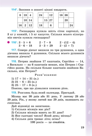1919
114*. Заповни в зошиті цікаві квадрати.
8 18 4 24 12 16 36
10 14 15 27 20
16 2 12 18 6 24
115°. Господарка купила шість сіток картоплі, по
3 кг у кожній, і 5 кг капусти. Скільки всього кілогра-
мів овочів купила господарка?
116°.	3 · 5 + 6								2 · 7 – 8								2 · (12 – 4)
							3 · 6 – 18							3 · 3 + 29							2 · (2 + 7)
117. Семеро дівчат вишили по три рушники, а одна
дівчина вишила 4 рушники. Скільки всього рушників
вишили дівчата?
118. Петрик знайшов 17 каштанів, Сергійко — 14,
а Ва­силько — на 6 каштанів менше, ніж Петрик і Сер-
гійко разом. На скільки більше каштанів знайшов Ва-
силько, ніж Петрик?
Р озв’я зання:
1) 17 + 14 = 31 (к.)
2) 31 – 6 = 25 (к.)
3) 25 – 17 = 8 (к.)
Поясни, про що дізналися кожною дією.
119. Розглянь будь-який календар. Пригадай.
Місяць має 30 днів або 31 день. У  лютому 28 або
29 днів. Рік, у якому лютий має 29 днів, називають ви-
сокосним.
Дай відповіді на запитання.
1) Скільки місяців має рік?
2) Скільки місяців мають по 31 дню?
3) Яке сьогодні число? Який день; місяць?
4) Скільки днів триває літо; осінь?
100 років — це століття.
 