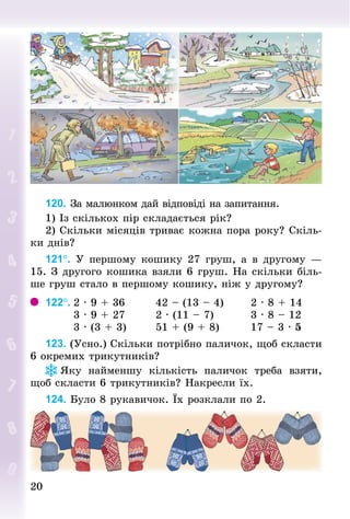 2020
120. За малюнком дай відповіді на запитання.
1) Із скількох пір складається рік?
2) Скільки місяців триває кожна пора року? Скіль-
ки днів?
121°. У  першому кошику 27 груш, а в другому  —
15. З другого кошика взяли 6 груш. На скільки біль-
ше груш стало в першому кошику, ніж у другому?
122°.	2 · 9 + 36								42 – (13 – 4)							2 · 8 + 14
							3 · 9 + 27								2 · (11 – 7)		 							3 · 8 – 12
							3 · (3 + 3)							51 + (9 + 8)								17 – 3 · 5
123. (Усно.) Скільки потрібно паличок, щоб скласти
6 окремих трикутників?
Яку найменшу кількість паличок треба взяти,
щоб скласти 6 трикутників? накресли їх.
124. Було 8 рукавичок. Їх розклали по 2.
 