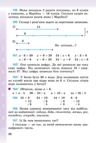 2626
159. Мама посадила 5 рядків полуниць, по 6 кущів
у кожному, а Марійка — 18 кущів. Скільки кущів по-
луниць посадили разом мама і Марійка?
160. Склади і розв’яжи задачі за короткими записами.
1)
2)
На скільки...?
161.	х · 6 = 30				х + 6 = 20				24 : х = 6					х : 3 = 6
						х : 6 = 6					х – 6 = 20				24 – х = 6				24 : х = 8
162*. Оля записала цифру. До неї дописала ще таку
саму цифру. Від записаного числа відняла 18 і одер-
жала 37. Яку цифру записала Оля спочатку?
163°. У бочці було 30 л води. Для поливання квітів
на клумбі взяли три відра води по 6 л. Скільки літрів
води залишилось у бочці?
164°. Обчисли, якщо а = 6.
а + а · 5					36 – 24 : а					а + 42 : а					(а + 9) : 5
165. 16 + 8 34 – 10 44 + 10 8 · 6
+ 12 : 6 : 6 – 12
: 6 · 5 + 8 : 4
166. Назви одиниці вимірювання часу від найбіль-
шої до найменшої: година, доба, століття, місяць, рік,
тиждень, секунда, хвилина.
167. 1) За чим визначають час?
1 секунда — це час, за який вимовляємо назву дво-
цифрового числа.
 