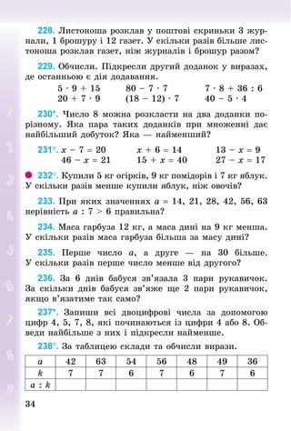 3434
228. Листоноша розклав у поштові скриньки 3 жур-
нали, 1 брошуру і 12 газет. У скільки разів більше лис-
тоноша розклав газет, ніж журналів і брошур разом?
229. Обчисли. Підкресли другий доданок у виразах,
де останньою є дія додавання.
						5 · 9 + 15								80 – 7 · 7											7 · 8 + 36 : 6
						20 + 7 · 9								(18 – 12) · 7								40 – 5 · 4
230*. Число 8 можна розкласти на два доданки по-
різному. Яка пара таких доданків при множенні дає
найбільший добуток? Яка — найменший?
231°.	х – 7 = 20									х + 6 = 14										13 – х = 9
							46 – х = 21								15 + х = 40								27 – х = 17
232°. Купили 5 кг огірків, 9 кг помідорів і 7 кг яблук.
У скільки разів менше купили яблук, ніж овочів?
233. При яких значеннях а = 14, 21, 28, 42, 56, 63
нерівність а : 7 > 6 правильна?
234. Маса гарбуза 12 кг, а маса дині на 9 кг менша.
У скільки разів маса гарбуза більша за масу дині?
235. Перше число а, а друге  — на 30 більше.
У скільки разів перше число менше від другого?
236. За 6 днів бабуся зв’язала 3 пари рукавичок.
За скільки днів бабуся зв’яже ще 2 пари рукавичок,
якщо в’язатиме так само?
237*. Запиши всі двоцифрові числа за допомогою
цифр 4, 5, 7, 8, які починаються із цифри 4 або 8. Об-
веди найбільше з них і підкресли найменше.
238°. За таб­лицею склади та обчисли вирази.
а 42 63 54 56 48 49 36
k 7 7 6 7 6 7 6
a : k
 