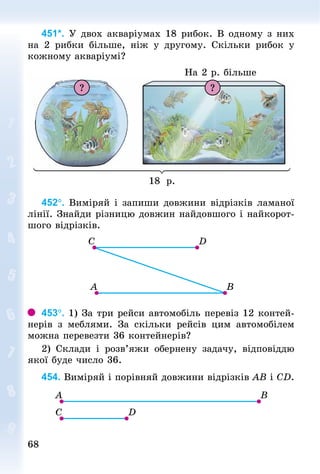 6868
451*. У двох акваріумах 18 рибок. В одному з них
на 2 рибки більше, ніж у другому. Скільки рибок у
кожному акваріумі?
На 2 р. більше
18 р.
? ?
452°. Виміряй і запиши довжини відрізків ламаної
лінії. Знай­ди різницю довжин найдовшого і найкорот-
шого відрізків.
453°. 1) За три рейси автомобіль перевіз 12 контей-
нерів з меблями. За скільки рейсів цим автомобілем
можна перевезти 36 контейнерів?
2) Склади і розв’яжи обернену задачу, відповіддю
якої буде число 36.
454. Виміряй і порівняй довжини відрізків АВ і СD.
 