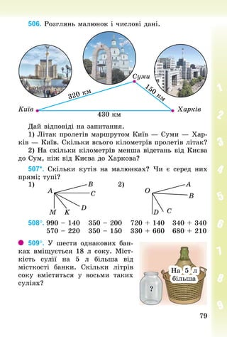 7979
506. Розглянь малюнок і числові дані.
Дай відповіді на запитання.
1) Літак пролетів маршрутом Київ — Суми — Хар-
ків — Київ. Скільки всього кілометрів пролетів літак?
2) На скільки кілометрів менша відстань від Києва
до Сум, ніж від Києва до Харкова?
507*. Скільки кутів на малюнках? Чи є серед них
прямі; тупі?
1) 2)
A O
B A
C B
D
K CM D
508°.	990 – 140			350 – 200			720 + 140			340 + 340
							570 – 220			350 – 150			330 + 660			680 + 210
509°. У шести однакових бан-
ках вміщується 18 л соку. Міст-
кість сулії на 5  л більша від
місткості банки. Скільки літрів
соку вміститься у восьми  таких
су­ліях?
?
На 5 л
більша
На 5 л
більша
 
