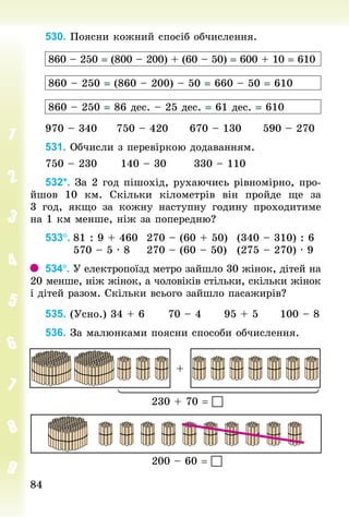 8484
530. Поясни кожний спосіб обчислення.
860 – 250 = (800 – 200) + (60 – 50) = 600 + 10 = 610
860 – 250 = (860 – 200) – 50 = 660 – 50 = 610
860 – 250 = 86 дес. – 25 дес. = 61 дес. = 610
970 – 340					750 – 420					670 – 130					590 – 270
531. Обчисли з перевіркою додаванням.
750 – 230						140 – 30							330 – 110
532*. За 2 год пішохід, рухаючись рівномірно, про­
йшов 10  км. Скільки кілометрів він пройде ще за
3  год, якщо за кожну наступну годину проходитиме
на 1 км менше, ніж за поперед­ню?
533°.	81 : 9 + 460		270 – (60 + 50)			(340 – 310) : 6
							570 – 5 · 8				270 – (60 – 50)			(275 – 270) · 9
534°. У електропоїзд метро зайшло 30 жінок, дітей на
20 менше, ніж жінок, а чоловіків стільки, скільки жінок
і дітей разом. Скільки всього зайшло пасажирів?
535. (Усно.) 34 + 6						70 – 4						95 + 5						100 – 8
536. За малюнками поясни способи обчислення.
230 + 70 = 
200 – 60 = 
+
 