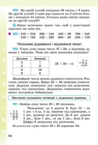 9292
588°. На одній клумбі посадили 56 квіток у 8 рядів.
На другій клумбі в один ряд саджали на 2 квітки біль-
ше і посадили 54 квітки. Скільки рядів квіток посади-
ли на другій клумбі?
Зміни запитання задачі так, щоб у розв’язанні
додалася ще одна дія.
589°.		310 + 250							390 – 140							420 + 80							700 – 240
													150 + 180							520 – 260							600 – 30							250 + 150
Письмове додавання і віднімання чисел
590. Учень усно додав числа 37 і 59, а відповідь за-
писав у таб­лицю. Чому він двічі записував відповідь?
Десятки Одиниці
3
5
7
9
8
9
16
6
Двоцифрові числа можна додавати стовпчиком. Роз-
глянь записи справа. Вираз 23 + 56 записано стовпчи-
ком. Доданки записують так: десятки під десятками,
одиниці під одиницями. Додавання стовпчиком нази-
вають письмовим додаванням.
Письмове додавання починай з додавання одиниць.
591. Знай­ди суму чисел 35 і 49 письмово.
Пояснення: до 5 додати 9, буде 14  – це
1 дес. і 4 од. 4 од. пишемо під одиницями, а
1 дес. додаємо до десятків. До 3 дес. додати
4 дес., буде 7 дес., та ще 1 дес., буде 8 дес.
Цифру 8 записуємо під десятками.
В ід пов ідь: сума чисел 35 і 49 дорівнює 84.
23 + 56 = 
 