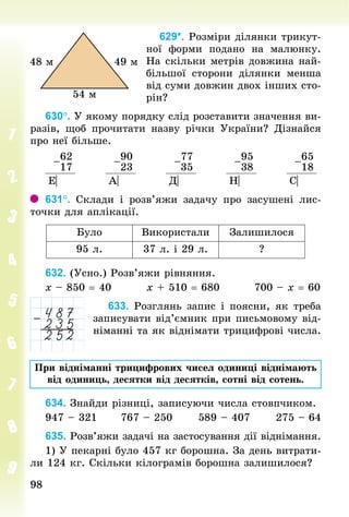 9898
629*. Розміри ділянки трикут-
ної форми подано на малюнку.
На скільки метрів довжина най-
більшої сторони ділянки менша
від суми довжин двох інших сто-
рін?
630°. У якому порядку слід розставити значення ви-
разів, щоб прочитати назву річки України? Дізнайся
про неї більше.
–
62
17
–
90
23
–
77
35
–
95
38
–
65
18
Е| А| Д| Н| С|
631°. Склади і розв’яжи задачу про засушені лис-
точки для аплікації.
Було Використали Залишилося
95 л. 37 л. і 29 л. ?
632. (Усно.) Розв’яжи рівняння.
х – 850 = 40									х + 510 = 680									700 – х = 60
633. Розглянь запис і поясни, як треба
записувати від’ємник при письмовому від-
німанні та як віднімати трицифрові числа.
При відніманні трицифрових чисел одиниці віднімають
від одиниць, десятки від десятків, сотні від сотень.
634. Знайди різниці, записуючи числа стовпчиком.
947 – 321						767 – 250						589 – 407						275 – 64
635. Розв’яжи задачі на застосування дії віднімання.
1) У пекарні було 457 кг борошна. За день витрати-
ли 124 кг. Скільки кілограмів борошна залишилося?
 