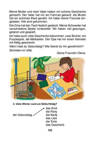 Meine Mutter und mein Vater haben mir schöne Geschenke
gemacht. Der Vater hat mir ein Fahrrad gekauft, die Mutter
hat ein schönes Kleid genäht. Ich habe meine Freunde ein­
geladen. Alle sind gekommen.
Die Oma hat den Tisch festlich gedeckt. Meine Schwester hat
verschiedene Spiele vorbereitet. Wir haben viel gesungen,
getanzt und gespielt.
Ich habe auch viele Geschenke bekommen: zwei Bücher, ein
Puzzlespiel, die Malkasten. Der Opa hat mir einen Hamster
mit Käfig geschenkt.
Wann hast du Geburtstag? Wie feierst du ihn gewöhnlich?
Schreibe mir bitte.
Deine Freundin Olena.
2. Viele Wörter rund um Geburtstag?
das Kind
die Party
der Geburtstag die Karte
das Lied
die Torte
das Geschenk
103
 