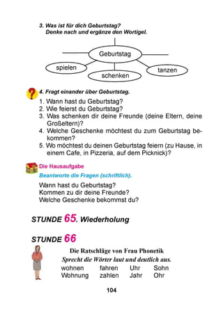 3. Was ist für dich Geburtstag?
Denke nach und ergänze den Wortigel.
spielen
Geburtstag
schenken
tanzen
^ 4. Fragt einander über Geburtstag.
m 1. Wann hast du Geburtstag?
2. Wie feierst du Geburtstag?
3. Was schenken dir deine Freunde (deine Eltern, deine
Großeltern)?
4. Welche Geschenke möchtest du zum Geburtstag be­
kommen?
5. Wo möchtest du deinen Geburtstag feiern (zu Hause, in
einem Cafe, in Pizzeria, auf dem Picknick)?
Die Hausaufgabe
Beantworte die Fragen (schriftlich).
Wann hast du Geburtstag?
Kommen zu dir deine Freunde?
Welche Geschenke bekommst du?
STUNDE 6 5 . Wiederholung
STUNDE 6 6
Die Ratschläge von Frau Phonetik
Sprecht die Wörter laut unddeutlich aus.
wohnen fahren Uhr Sohn
Wohnung zahlen Jahr Ohr
104
 