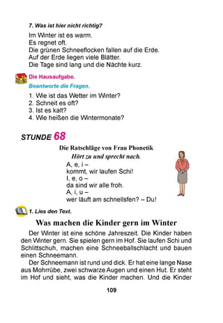 7. Was ist hier nicht richtig?
Im Winter ist es warm.
Es regnet oft.
Die grünen Schneeflocken fallen auf die Erde.
Auf der Erde liegen viele Blätter.
Die Tage sind lang und die Nächte kurz.
Die Hausaufgabe.
Beantworte die Fragen.
1. Wie ist das Wetter im Winter?
2. Schneit es oft?
3. Ist es kalt?
4. Wie heißen die Wintermonate?
STUNDE 6 8
Die Ratschläge von Frau Phonetik
Hörtzu undsprecht nach.
A, e, i -
kommt, wir laufen Schi!
I, e, o -
da sind wir alle froh.
A, i, u -
wer läuft am schnellsfen? - Du!
1. Lies den Text.
Was machen die Kinder gern imWinter
Der Winter ist eine schöne Jahreszeit. Die Kinder haben
den Winter gern. Sie spielen gern im Hof. Sie laufen Schi und
Schlittschuh, machen eine Schneeballschlacht und bauen
einen Schneemann.
Der Schneemann ist rund und dick. Er hat eine lange Nase
aus Mohrrübe, zwei schwarze Augen und einen Hut. Er steht
im Hof und sieht, was die Kinder machen. Und die Kinder
109
 
