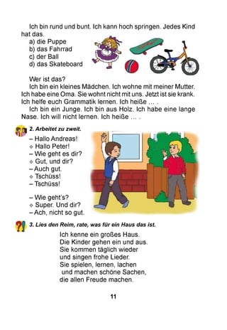 Ich bin rund und bunt. Ich kann hoch springen. Jedes Kind
hat das.
a) die Puppe
b) das Fahrrad
c) der Ball
d) das Skateboard
Wer ist das?
Ich bin ein kleines Mädchen. Ich wohne mit meiner Mutter.
Ich habe eine Oma. Sie wohnt nicht mit uns. Jetzt ist sie krank.
Ich helfe euch Grammatik lernen. Ich heiße ... .
Ich bin ein Junge. Ich bin aus Holz. Ich habe eine lange
Nase. Ich will nicht lernen. Ich heiße ... .
2. Arbeitet zu zweit.
- Hallo Andreas!
^ Hallo Peter!
- Wie geht es dir?
^ Gut, und dir?
- Auch gut.
^ Tschüss!
- Tschüss!
- Wie geht’s?
^ Super. Und dir?
- Ach, nicht so gut.
3. Lies den Reim, rate, was für ein Haus das ist.
Ich kenne ein großes Haus.
Die Kinder gehen ein und aus.
Sie kommen täglich wieder
und singen frohe Lieder.
Sie spielen, lernen, lachen
und machen schöne Sachen,
die allen Freude machen.
11
 