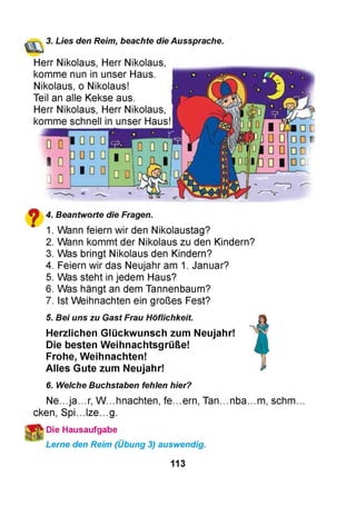 3. Lies den Reim, beachte die Aussprache.
Herr Nikolaus, Herr Nikolaus,
komme nun in unser Haus.
Nikolaus, o Nikolaus!
Teil an alle Kekse aus.
Herr Nikolaus, Herr Nikolaus,
komme schnell in unser Hausll
W dü
|0IO 0 DD
io iß 0 1-
DL
^ 4. Beantworte die Fragen.
m 1. Wann feiern wir den Nikolaustag?
2. Wann kommt der Nikolaus zu den Kindern?
3. Was bringt Nikolaus den Kindern?
4. Feiern wir das Neujahr am 1. Januar?
5. Was steht in jedem Haus?
6. Was hängt an dem Tannenbaum?
7. Ist Weihnachten ein großes Fest?
5. Bei uns zu Gast Frau Höflichkeit.
Herzlichen Glückwunsch zum Neujahr!
Die besten Weihnachtsgrüße!
Frohe, Weihnachten!
Alles Gute zum Neujahr!
6. Welche Buchstaben fehlen hier?
Ne...ja...r, W...hnachten, fe...ern, Tan...nba...m, schm...
cken, Spi...lze...g.
■Die Hausaufgabe
Lerne den Reim (Übung 3) auswendig.
113
 