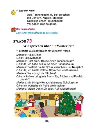 5. Lies den Reim.
Ach, Tannenbaum, du bist so schön
mit Lichtern, Kugeln, Sternen!
Du bist ja unser Freudebaum!
Wir haben dich so gerne.
Die Hausaufgabe
Lerne den Reim (Übung 5) auswendig.
STUNDE 7 3
Wir sprechen über dieWinterfeste
1. Lest das Telefongespräch mit verteilten Rollen.
Marjana: Hallo Olha!
Olha: Hallo Marjana!
Marjana: Hast du zu Hause einen Tannenbaum?
Olha: Ja, ich habe zu Hause einen Tannenbaum.
Marjana: Bastelst du die Schmucksachen zum Neujahr?
Olha: Ja, ich bastle Ketten, Sternchen und Häschen.
Marjana: Was bringt dir Nikolaus?
Olha: Nikolaus bringt mir Buntstifte, Bücher und Konfekt.
Und dir?
Marjana: Mir bringt Nikolaus eine neue Schultasche.
Olha: Ich wünsche dir frohe Weihnachten!
Marjana: Vielen Dank! Dir auch. Auf Wiederhören!
116
 