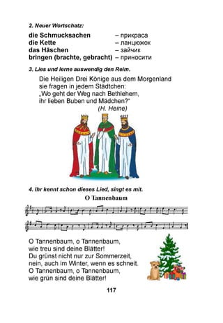 2. Neuer Wortschatz:
die Schmucksachen - прикраса
die Kette - ланцюжок
das Häschen - зайчик
bringen (brachte, gebracht) - приносити
3. Lies und lerne auswendig den Reim.
Die Heiligen Drei Könige aus dem Morgenland
sie fragen in jedem Städtchen:
„Wo geht der Weg nach Bethlehem,
ihr lieben Buben und Mädchen?“
(H. Heine)
4. Ihr kennt schon dieses Lied, singt es mit.
O Tannenbaum
O Tannenbaum, o Tannenbaum,
wie treu sind deine Blätter!
Du grünst nicht nur zur Sommerzeit,
nein, auch im Winter, wenn es schneit.
O Tannenbaum, o Tannenbaum,
wie grün sind deine Blätter!
117
 