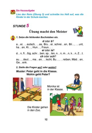 Die Hausaufgabe
Lies den Reim (Übung 3) und schreibe ins Heft auf, was die
Kinder in der Schule machen.
STUNDE 5
Übung macht den Meister
1. Setze die fehlenden Buchstaben ein.
d oderb?
a...er, ...eutsch, ...as, Bru...er, schrei.en, Bil..., ...unt,
ha...en, Ki..., H u n ., Freun. .
ei oder ie?
d .n , fL.ßig, schr.ben, sp.len, n .n , m .n , k...n, Z .t .
ch oder sch?
a u ., deut..., m a.en, .lecht, B u ., .reiben, M äd.en,
G e.enk.
2. Stelle die Fragen wo? oder wohin?
Muster: Peter geht in die Klasse.
Wohin geht Peter?
Monika ist
in der Klasse.
Die Kinder gehen
in den Zoo.
12
 