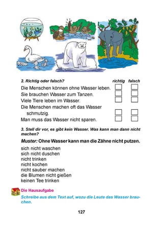 2. Richtig oder falsch?
Die Menschen können ohne Wasser leben.
Sie brauchen Wasser zum Tanzen.
Viele Tiere leben im Wasser.
Die Menschen machen oft das Wasser
schmutzig.
Man muss das Wasser nicht sparen.
richtig falsch
□ □
□ □
3. Stell dir vor, es gibt kein Wasser. Was kann man dann nicht
machen?
Muster: Ohne Wasser kann man die Zähne nicht putzen.
sich nicht waschen
sich nicht duschen
nicht trinken
nicht kochen
nicht sauber machen
die Blumen nicht gießen
keinen Tee trinken
Die Hausaufgabe
Schreibe aus dem Text auf, wozu die Leute das Wasser brau­
chen.
127
 