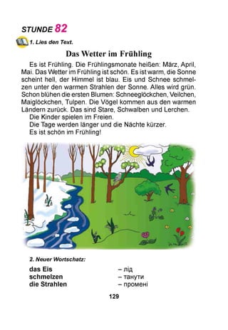 1. Lies den Text.
Das Wetter im Frühling
Es ist Frühling. Die Frühlingsmonate heißen: März, April,
Mai. Das Wetter im Frühling ist schön. Es ist warm, die Sonne
scheint hell, der Himmel ist blau. Eis und Schnee schmel­
zen unter den warmen Strahlen der Sonne. Alles wird grün.
Schon blühen die ersten Blumen: Schneeglöckchen, Veilchen,
Maiglöckchen, Tulpen. Die Vögel kommen aus den warmen
Ländern zurück. Das sind Stare, Schwalben und Lerchen.
Die Kinder spielen im Freien.
Die Tage werden länger und die Nächte kürzer.
Es ist schön im Frühling!
STUNDE 82
2. Neuer Wortschatz:
das Eis - лід
schmelzen - танути
die Strahlen - промені
129
 