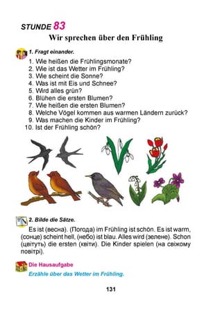 STUNDE 8 3
Wir sprechen über den Frühling
1
1. Fragt einander.
1. Wie heißen die Frühlingsmonate?
2. Wie ist das Wetter im Frühling?
3. Wie scheint die Sonne?
4. Was ist mit Eis und Schnee?
5. Wird alles grün?
6. Blühen die ersten Blumen?
7. Wie heißen die ersten Blumen?
8. Welche Vögel kommen aus warmen Ländern zurück?
9. Was machen die Kinder im Frühling?
0. Ist der Frühling schön?
УлГі 2. Bilde die Sätze.
Es ist (весна). (Погода) im Frühling ist schön. Es ist warm,
(сонце) scheint hell, (небо) ist blau. Alles wird (зелене). Schon
(цвітуть) die ersten (квіти). Die Kinder spielen (на свіжому
повітрі).
Die Hausaufgabe
Erzähle über das Wetter im Frühling.
131
 