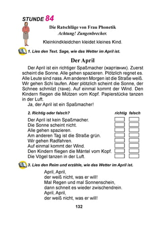 Die Ratschläge von Frau Phonetik
Achtung! Zungenbrecher.
Kleinkindkleidchen kleidet kleines Kind.
Lies den Text. Sage, wie das Wetter im April ist.
DerApril
Der April ist ein richtiger Spaßmacher (жартівник). Zuerst
scheint die Sonne. Alle gehen spazieren. Plötzlich regnet es.
Alle Leute sind nass. Am anderen Morgen ist die Straße weiß.
Wir gehen Schi laufen. Aber plötzlich scheint die Sonne, der
Schnee schmilzt (тане). Auf einmal kommt der Wind. Den
Kindern fliegen die Mützen vom Kopf. Papierstücke tanzen
in der Luft.
Ja, der April ist ein Spaßmacher!
2. Richtig oder falsch? richtig falsch
Der April ist kein Spaßmacher.
Die Sonne scheint nicht.
Alle gehen spazieren.
Am anderen Tag ist die Straße grün.
Wir gehen Radfahren.
Auf einmal kommt der Wind.
Den Kindern fliegen die Mäntel vom Kopf.
Die Vögel tanzen in der Luft.
3. Lies den Reim und erzähle, wie das Wetter im April ist.
April, April,
der weiß nicht, was er will!
Mal Regen und mal Sonnenschein,
dann schneit es wieder zwischendrein.
April, April,
der weiß nicht, was er will!
STUNDE 84
1.
132
 