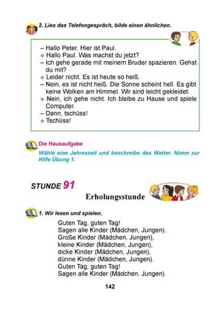 2. Lies das Telefongespräch, bilde einen ähnlichen.
- Hallo Peter. Hier ist Paul.
^ Hallo Paul. Was machst du jetzt?
- Ich gehe gerade mit meinem Bruder spazieren. Gehst
du mit?
^ Leider nicht. Es ist heute so heiß.
- Nein, es ist nicht heiß. Die Sonne scheint hell. Es gibt
keine Wolken am Himmel. Wir sind leicht gekleidet.
^ Nein, ich gehe nicht. Ich bleibe zu Hause und spiele
Computer.
- Dann, tschüss!
^ Tschüss!
Die Hausaufgabe
Wähle eine Jahreszeit und beschreibe das Wetter. Nimm zur
Hilfe Übung 1.
STUNDE 9 1
Erholungsstunde
1. Wir lesen und spielen.
Guten Tag, guten Tag!
Sagen alle Kinder (Mädchen, Jungen).
Große Kinder (Mädchen, Jungen),
kleine Kinder (Mädchen, Jungen),
dicke Kinder (Mädchen, Jungen),
dünne Kinder (Mädchen, Jungen).
Guten Tag, guten Tag!
Sagen alle Kinder (Mädchen, Jungen).
142
 