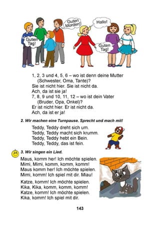 1,2, 3 und 4, 5, 6 - wo ist denn deine Mutter
(Schwester, Oma, Tante)?
Sie ist nicht hier. Sie ist nicht da.
Ach, da ist sie ja!
7, 8, 9 und 10, 11, 12 - wo ist dein Vater
(Bruder, Opa, Onkel)?
Er ist nicht hier. Er ist nicht da.
Ach, da ist er ja!
2. Wir machen eine Turnpause. Sprecht und mach mit!
Teddy, Teddy dreht sich um.
Teddy, Teddy macht sich krumm.
Teddy, Teddy hebt ein Bein.
Teddy, Teddy, das ist fein.
m>, 3. Wir singen ein Lied.
u J
Maus, komm her! Ich möchte spielen.
Mimi, Mimi, komm, komm, komm!
Maus komm her! Ich möchte spielen.
Mimi, komm! Ich spiel mit dir. Miau!
Katze, komm! Ich möchte spielen.
Kika, Kika, komm, komm, komm!
Katze, komm! Ich möchte spielen.
Kika, komm! Ich spiel mit dir.
143
 