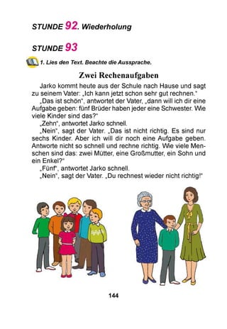 STUNDE 9 2 . Wiederholung
STUNDE 9 3
1. Lies den Text. Beachte die Aussprache.
Zwei Rechenaufgaben
Jarko kommt heute aus der Schule nach Hause und sagt
zu seinem Vater: „Ich kann jetzt schon sehr gut rechnen.“
„Das ist schön“, antwortet der Vater, „dann will ich dir eine
Aufgabe geben: fünf Brüder haben jeder eine Schwester. Wie
viele Kinder sind das?“
„Zehn“, antwortet Jarko schnell.
„Nein“, sagt der Vater. „Das ist nicht richtig. Es sind nur
sechs Kinder. Aber ich will dir noch eine Aufgabe geben.
Antworte nicht so schnell und rechne richtig. Wie viele Men­
schen sind das: zwei Mütter, eine Großmutter, ein Sohn und
ein Enkel?“
„Fünf“, antwortet Jarko schnell.
„Nein“, sagt der Vater. „Du rechnest wieder nicht richtig!“
144
 