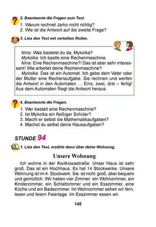 £■% 2. Beantworte die Fragen zum Text.
■ 1. Warum rechnet Jarko nicht richtig?
2. Wie ist die Antwort auf die zweite Frage?
3. Lies den Text mit verteilten Rollen.
Nina: Was bastelst du da, Mykolka?
Mykolka: Ich bastle eine Rechenmaschine.
Nina: Eine Rechenmaschine?! Das ist aber sehr interes­
sant! Wie arbeitet deine Rechenmaschine?
Mykolka: Das ist ein Automat. Ich gebe dem Vater oder
der Mutter eine Rechenaufgabe. Sie rechnen und werfen
die Antwort in den Automaten ... Eins, zwei, drei - fertig!
Aus dem Automaten fliegt die Antwort heraus.
? 4. Beantworte die Fragen.
" 1. Wer bastelt eine Rechenmaschine?
2. Ist Mykolka ein fleißiger Schüler?
3. Macht er selbst die Mathematikaufgaben?
4. Machst du selbst deine Hausaufgaben?
STUNDE 9 4
1. Lies den Text, erzähle dann über deine Wohnung.
Unsere Wohnung
Ich wohne in der Kwitkowastraße. Unser Haus ist sehr
groß. Das ist ein Hochhaus. Es hat 14 Stockwerke. Unsere
Wohnung ist im4. Stockwerk. Sie ist nicht groß, aber bequem
und gemütlich. Wir haben vier Zimmer: ein Wohnzimmer, ein
Kinderzimmer, ein Schlafzimmer und ein Esszimmer, eine
Küche und ein Badezimmer. Im Wohnzimmer sehen wir fern,
lesen und feiern Feiertage. Im Esszimmer essen wir.
145
 