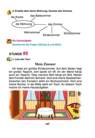 4. Erzähle über deine Wohnung, benutze das Schema.
das Badezimmer
die Küche
______
die Wohnung
g
das Zimmer
Wohnzimmer
Kinderzimmer
Schlafzimmer
Die Hausaufgabe
Beantworte die Fragen (Übung 3) schriftlich.
STUNDE 9 5
1. Lies den Text.
Mein Zimmer
Ich habe ein großes Kinderzimmer. Auf dem Boden liegt
ein großer Teppich, dort spiele ich oft. An der Wand hängt
auch ein Teppich. Über meinem Bett hängt ein Bild. Neben
dem Fenster steht ein Schrank. Dort sind meine Spielsachen.
Zwischen den Fenstern steht ein Bücherschrank. Dort sind
meine Bücher. In der Mitte steht ein Tisch. An diesem Tisch
mache ich meine Hausaufgaben.
147
 