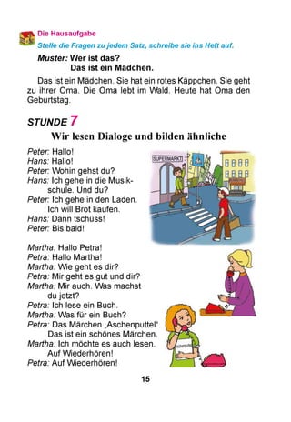 Die Hausaufgabe
Stelle die Fragen zujedem Satz, schreibe sie ins Heft auf.
Muster: Wer ist das?
Das ist ein Mädchen.
Das ist ein Mädchen. Sie hat ein rotes Käppchen. Sie geht
zu ihrer Oma. Die Oma lebt im Wald. Heute hat Oma den
Geburtstag.
STUNDE 7
Wir lesen Dialoge und bilden ähnliche
Peter: Hallo!
Hans: Hallo!
Peter: Wohin gehst du?
Hans: Ich gehe in die Musik­
schule. Und du?
Peter: Ich gehe in den Laden.
Ich will Brot kaufen.
Hans: Dann tschüss!
Peter: Bis bald!
Martha: Hallo Petra!
Petra: Hallo Martha!
Martha: Wie geht es dir?
Petra: Mir geht es gut und dir?
Martha: Mir auch. Was machst
du jetzt?
Petra: Ich lese ein Buch.
Martha: Was für ein Buch?
Petra: Das Märchen „Aschenputtel“.
Das ist ein schönes Märchen.
Martha: Ich möchte es auch lesen.
Auf Wiederhören!
Petra: Auf Wiederhören!
15
 