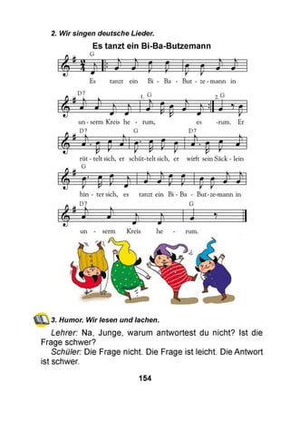 2. Wir singen deutsche Lieder.
Es tanzt ein Bi-Ba-Butzemann
3. Humor. Wir lesen und lachen.
Lehrer: Na, Junge, warum antwortest du nicht? Ist die
Frage schwer?
Schüler: Die Frage nicht. Die Frage ist leicht. Die Antwort
ist schwer.
154
 