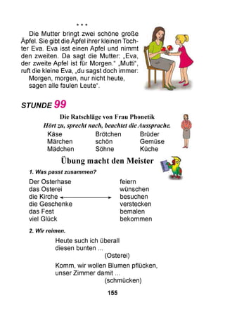 Die Mutter bringt zwei schöne große
Äpfel. Sie gibt die Äpfel ihrer kleinen Toch­
ter Eva. Eva isst einen Apfel und nimmt
den zweiten. Da sagt die Mutter: „Eva,
der zweite Apfel ist für Morgen.“ „Mutti“,
ruft die kleine Eva, „du sagst doch immer:
Morgen, morgen, nur nicht heute,
sagen alle faulen Leute“.
STUNDE 9 9
Die Ratschläge von Frau Phonetik
Hörtzu, sprecht nach, beachtet dieAussprache.
Käse Brötchen Brüder
Märchen schön Gemüse
Mädchen Söhne Küche
••
Übung macht den Meister
1. Was passt zusammen?
Der Osterhase
das Osterei
die Kirche ◄-----------------
die Geschenke
das Fest
viel Glück
feiern
wünschen
besuchen
verstecken
bemalen
bekommen
2. Wir reimen.
Heute such ich überall
diesen bunten ...
(Osterei)
Komm, wir wollen Blumen pflücken,
unser Zimmer damit ...
(schmücken)
155
 