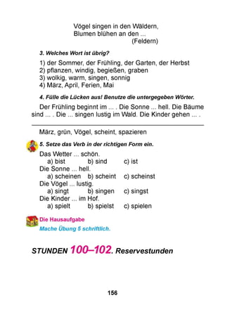 Vögel singen in den Wäldern,
Blumen blühen an den ...
(Feldern)
3. Welches Wort ist übrig?
1) der Sommer, der Frühling, der Garten, der Herbst
2) pflanzen, windig, begießen, graben
3) wolkig, warm, singen, sonnig
4 ) März, April, Ferien, Mai
4. Fülle die Lücken aus! Benutze die untergegeben Wörter.
Der Frühling beginnt im ... . Die Sonne ... hell. Die Bäume
sind ... . Die ... singen lustig im Wald. Die Kinder gehen ... .
März, grün, Vögel, scheint, spazieren
5. Setze das Verb in der richtigen Form ein.
Das Wetter ... schön.
a) bist b) sind
Die Sonne ... hell.
a) scheinen b) scheint
Die Vögel ... lustig.
a) singt b) singen
Die Kinder ... im Hof.
a) spielt b) spielst
c) ist
c) scheinst
c) singst
c) spielen
№Die Hausaufgabe
Mache Übung 5 schriftlich.
STUNDEN 100-102 Reservestunden
156
 