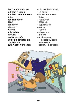 das Sandmännchen
auf dem Rücken
ein Säckchen mit Sand
leise
das Männchen
denn
besuchen
wissen
warten
aufmachen
streuen
wollen schlafen
und bald schlafen sie
schon ein
gute Nacht wünschen
- пісочний чоловічок
- на спині
- мішечок з піском
- тихо
- чоловічок
- тому що
- відвідувати
- знати
- чекати
- відчиняти
- сипати
- хотіти спати
- і незабаром вони
засинають
- бажати на добраніч
161
 