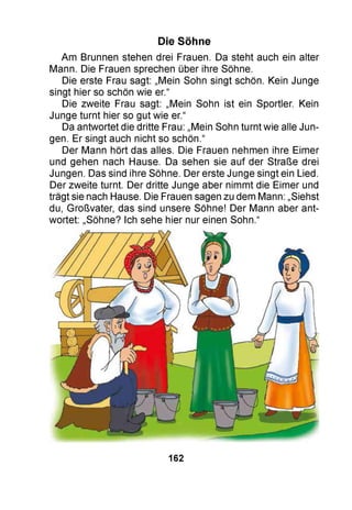 Die Söhne
Am Brunnen stehen drei Frauen. Da steht auch ein alter
Mann. Die Frauen sprechen über ihre Söhne.
Die erste Frau sagt: „Mein Sohn singt schön. Kein Junge
singt hier so schön wie er.“
Die zweite Frau sagt: „Mein Sohn ist ein Sportler. Kein
Junge turnt hier so gut wie er.“
Da antwortet die dritte Frau: „Mein Sohn turnt wie alle Jun­
gen. Er singt auch nicht so schön.“
Der Mann hört das alles. Die Frauen nehmen ihre Eimer
und gehen nach Hause. Da sehen sie auf der Straße drei
Jungen. Das sind ihre Söhne. Der erste Junge singt ein Lied.
Der zweite turnt. Der dritte Junge aber nimmt die Eimer und
trägt sie nach Hause. Die Frauen sagen zu dem Mann: „Siehst
du, Großvater, das sind unsere Söhne! Der Mann aber ant­
wortet: „Söhne? Ich sehe hier nur einen Sohn.“
162
 