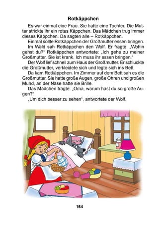 Es war einmal eine Frau. Sie hatte eine Tochter. Die Mut­
ter strickte ihr ein rotes Käppchen. Das Mädchen trug immer
dieses Käppchen. Da sagten alle - Rotkäppchen.
Einmal sollte Rotkäppchen der Großmutter essen bringen.
Im Wald sah Rotkäppchen den Wolf. Er fragte: „Wohin
gehst du?“ Rotkäppchen antwortete: „Ich gehe zu meiner
Großmutter. Sie ist krank. Ich muss ihr essen bringen.“
Der Wolf lief schnell zum Haus der Großmutter. Er schluckte
die Großmutter, verkleidete sich und legte sich ins Bett.
Da kam Rotkäppchen. Im Zimmer auf dem Bett sah es die
Großmutter. Sie hatte große Augen, große Ohren und großen
Mund, an der Nase hatte sie Brille.
Das Mädchen fragte: „Oma, warum hast du so große Au­
gen?“
„Um dich besser zu sehen“, antwortete der Wolf.
Rotkäppchen
164
 