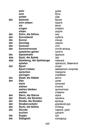 sehr дуже
sein бути
selbst сам
die Semmel булка
sich setzen сідати
sie вона
singen співати
sitzen сидіти
der Sohn, die Söhne син
der Sonnabend субота
die Sonne сонце
der Sonntag неділя
der Sommer літо
der Sommermonat літній місяць
spazieren gehen гуляти
die Speisehalle їдальня
das Spiel, die Spiele гра
das Spielzeug, die Spielzeuge іграшка
spielen грати(ся), бавитися
der Sport спорт
Sport treiben займатися спортом
sprechen говорити
springen стрибати
die Stadt, die Städte місто
der Star шпак
stark сильний
stehen стояти
stehen bleiben зупинятися
stellen ставити
der Stern, die Sterne зірка
der Strahl, die Strahlen промінь
die Straße, die Straßen вулиця
der Straßenverkehr дорожній рух
der Stuhl, die Stühle стілець
die Stunde година, урок
suchen шукати
die Suppe суп
die Süßigkeit солодощі
177
 
