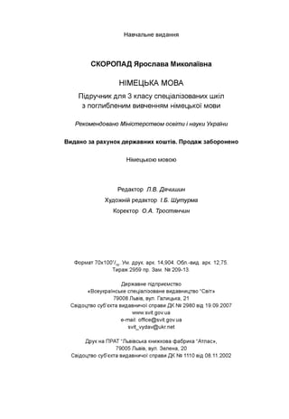 Навчальне видання
СКОРОПАД Ярослава Миколаївна
НІМЕЦЬКА МОВА
Підручник для 3 класу спеціалізованих шкіл
з поглибленим вивченням німецької мови
Рекомендовано Міністерством освіти і науки України
Видано за рахунок державних коштів. Продаж заборонено
Н ім ецькою мовою
Редактор Л.В. Дячишин
Художній редактор І.Б. Шутурма
Коректор О.А. Тростянчин
Формат 70х1001/16. Ум. друк. арк. 14,904. Обл.-вид. арк. 12,75.
Тираж 2959 пр. Зам. № 209-13.
Державне підприємство
«Всеукраїнське спеціалізоване видавництво “Світ»
79008 Львів, вул. Галицька, 21
Свідоцтво суб'єкта видавничої справи ДК № 2980 від 19.09.2007
www.svit.gov.ua
e-mail: office@svit.gov.ua
svit_vydav@ukr.net
Друк на ПРАТ “Львівська книжкова фабрика “Атлас»,
79005 Львів, вул. Зелена, 20
Свідоцтво суб'єкта видавничої справи ДК № 1110 від 08.11.2002
 