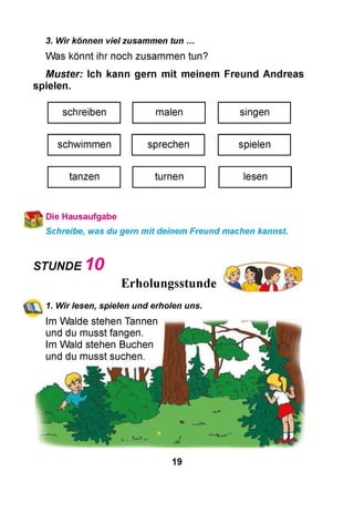3. Wir können viel zusammen tun ...
Was könnt ihr noch zusammen tun?
Muster: Ich kann gern mit meinem Freund Andreas
spielen.
schreiben malen singen
schwimmen sprechen spielen
tanzen turnen lesen
Die Hausaufgabe
Schreibe, was du gern mit deinem Freund machen kannst.
STUNDE 10
Erholungsstunde
<j^~ 1. Wir lesen, spielen und erholen uns.
Im Walde stehen Tannen
und du musst fangen.
Im Wald stehen Buchen
und du musst suchen.
19
 