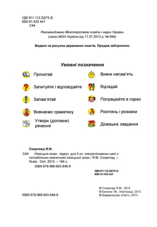УДК 811.112.2(075.2)
ББК 81.432.4я7
С44
Рекомендовано Міністерством освіти і науки України
(наказ МОН України від 17.07.2013 р. № 994)
Видано за рахунок державних коштів. Продаж заборонено
Умовні позначення
Прочитай
Запитуйте і відповідайте
Запам’ятай
Вивчаємо граматику
Утвори (доповни)
речення
Вивчи напам’ять
Відгадай
Попрацюйте в парах
Розглянь і розкажи
Домашнє завдання
Скоропад Я.М.
С44 Німецька мова : підруч. для 3 кл. спеціалізованих шкіл з
поглибленим вивченням німецької мови / Я.М. Скоропад. -
Львів : Світ, 2013. - 184 с.
ISBN 978-966-603-846-6
УДК 811.112.2(075.2)
ББК 81.432.4я7
ISBN 978-966-603-846-6
© Скоропад Я.М., 2013
© Бачина І.М., ілюстрації, 2013
© Видавництво «Світ», 2013
 
