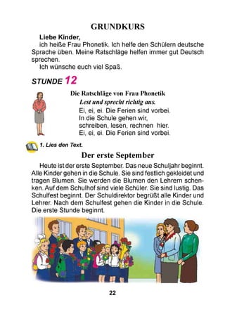 GRUNDKURS
Liebe Kinder,
ich heiße Frau Phonetik. Ich helfe den Schülern deutsche
Sprache üben. Meine Ratschläge helfen immer gut Deutsch
sprechen.
Ich wünsche euch viel Spaß.
STUNDE 1 2
Die Ratschläge von Frau Phonetik
Lestundsprechtrichtig aus.
Ei, ei, ei. Die Ferien sind vorbei.
In die Schule gehen wir,
schreiben, lesen, rechnen hier.
Ei, ei, ei. Die Ferien sind vorbei.
1. Lies den Text.
Der erste September
Heute ist der erste September. Das neue Schuljahr beginnt.
Alle Kinder gehen in die Schule. Sie sind festlich gekleidet und
tragen Blumen. Sie werden die Blumen den Lehrern schen­
ken. Auf dem Schulhof sind viele Schüler. Sie sind lustig. Das
Schulfest beginnt. Der Schuldirektor begrüßt alle Kinder und
Lehrer. Nach dem Schulfest gehen die Kinder in die Schule.
Die erste Stunde beginnt.
22
 