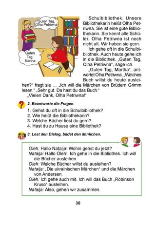 Guten Tag,
Olha Petriwna
Guten
Tag,
Martha
Schulbibliothek. Unsere
Bibliothekarin heißt Olha Pet­
riwna. Sie ist eine gute Biblio­
thekarin. Sie kennt alle Schü­
ler. Olha Petriwna ist noch
nicht alt. Wir haben sie gern.
Ich gehe oft in die Schulbi­
bliothek. Auch heute gehe ich
in die Bibliothek. „Guten Tag,
Olha Petriwna“, sage ich.
„Guten Tag, Martha“, ant­
wortet Olha Petriwna. „Welches
Buch willst du heute auslei-
Ich will die Märchen von Brüdern Grimmhen?“ fragt sie ..
lesen.“ „Sehr gut. Da hast du das Buch.“
„Vielen Dank, Olha Petriwna!“
2. Beantworte die Fragen.
1. Gehst du oft in die Schulbibliothek?
2. Wie heißt die Bibliothekarin?
3. Welche Bücher liest du gern?
4. Hast du zu Hause eine Bibliothek?
3. Lest den Dialog, bildet den ähnlichen.
Oleh: Hallo Natalja! Wohin gehst du jetzt?
Natalja: Hallo Oleh! Ich gehe in die Bibliothek. Ich will
die Bücher ausleihen.
Oleh: Welche Bücher willst du ausleihen?
Natalja: „Die ukrainischen Märchen“ und die Märchen
von Andersen.
Oleh: Ich gehe auch mit. Ich will das Buch „Robinson
Kruso“ ausleihen.
Natalja: Also, gehen wir zusammen.
30
 