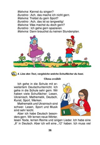 Malwina: Kannst du singen?
Buratino :Ach, das mache ich nicht gern.
Malwina: Treibst du gern Sport?
Buratino :Ach, das ist so langweilig!
Malwina: Was machst du doch gern?
Buratino : Ich gehe gern spazieren.
Malwina: Dann brauchst du keinen Stundenplan.
4. Lies den Text, vergleiche welche Schulfächer du hast
Olena erzählt
Ich gehe in die Schule mit er­
weitertem Deutschunterricht. Ich
gehe in die Schule sehr gern. Wir
haben viele Schulfächer: Lesen,
Ukrainisch, Mathematik, Deutsch,
Kunst, Sport, Werken.
Mathematik und Ukrainisch sind
schwer. Lesen, Sport und Musik
sind sehr leicht.
Aber ich habe Deutsch beson­
ders gern. Wir lernen neue Wörter,
lesen Texte, lernen Reime und singen Lieder. Ich habe eine
„8“ in Deutsch. Aber ich will eine „12“ haben. Ich muss viel
36
 