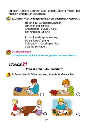 arbeiten. Unsere Lehrerin sagt immer: „Übung macht den
Meister“ und das ist wirklich so.
5. Lies den Reim undsage, was du in derDeutschstunde machst
Ich und du, wir lernen Deutsch,
lernen in der Schule.
Arbeitshefte, Bücher, Kulis
hat man jede Stunde.
In der Stunde sprechen wir,
hören Tonaufnahmen.
Spielen, tanzen, singen hier,
gute Noten haben.
Die Hausaufgabe
Schreibe, welche Schulfächer dir gefallen und welche nicht.
STUNDE 2 1
Was machen die Kinder?
1. Betrachtet die Bilder und sagt, was die Kinder machen.
37
 