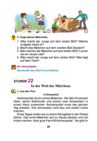 y 2. Frage deinen Mitschüler.
1. Was macht der Junge auf dem ersten Bild? Welche
Aufgabe macht er?
2. Macht das Mädchen auf dem zweiten Bild Deutsch?
3. Was machen die Mädchen auf dem dritten Bild? Lernen
sie ein neues Lied?
4. Was macht der Junge auf dem vierten Bild? Was liegt
auf dem Tisch?
Die Hausaufgabe
Beschreibe das Bild N 5 (schriftlich).
STUNDE 2 2
In derWelt des Märchens
1. Lies den Text.
Aschenputtel
Aschenputtel ist ein armes Mädchen. Sie lebt mit seinem
Vater, seiner Stiefmutter und seinen zwei Schwestern in
einem Haus zusammen. Aschenputtel muss den ganzen
Tag arbeiten. Ihre Schwestern sind faul und wollen nichts
machen.
Eines Tages wollen sie zu einem Königsfest in den Palast
fahren. Das arme Mädchen soll zu Hause bleiben und viel
Arbeit machen. Aber gute Fee hilftAschenputtel . Sie gibt ihr
38
 