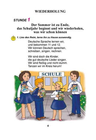WIEDERHOLUNG
STUNDE 1
Der Sommer ist zu Ende,
das Schuljahr beginnt und wir wiederholen,
was wir schon können
lk>i 1. Lies den Reim, lerne ihn zu Hause auswendig.
Deutsche Sprache lernen wir,
und bekommen 11 und 12.
Wir können Deutsch sprechen,
schreiben, singen, rechnen.
Wir sind doch die Kinder,
die gut deutsche Lieder singen.
Wir sind fleißig und nicht dumm.
Tanzen wir im Kreis herum!
4
 
