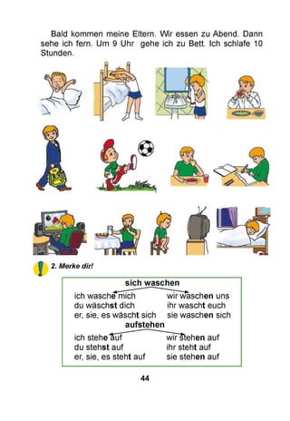 Bald kommen meine Eltern. Wir essen zu Abend. Dann
sehe ich fern. Um 9 Uhr gehe ich zu Bett. Ich schlafe 10
Stunden.
2. Merke dir!
sich waschen
ich wasche mich wir waschen uns
du wäschst dich ihr wascht euch
er, sie, es wäscht sich sie waschen sich
aufstehen
ich stehe auf wiFstehen auf
du stehst auf ihr steht auf
er, sie, es steht auf sie stehen auf
44
 