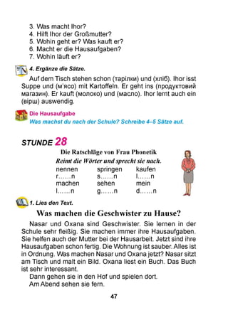 3. Was macht Ihor?
4. Hilft Ihor der Großmutter?
5. Wohin geht er? Was kauft er?
6. Macht er die Hausaufgaben?
7. Wohin läuft er?
4. Ergänze die Sätze.
Auf dem Tisch stehen schon (тарілки) und (хліб). Ihor isst
Suppe und (м’ясо) mit Kartoffeln. Er geht ins (продуктовий
магазин). Er kauft (молоко) und (масло). Ihor lernt auch ein
(вірш) auswendig.
Die Hausaufgabe
Was machst du nach der Schule? Schreibe 4-5 Sätze auf.
STUNDE 2 8
Die Ratschläge von Frau Phonetik
Reimt die Wörter undsprechtsie nach.
nennen springen kaufen
r......n s....... n l....... n
machen sehen mein
l......n g........n d....... n
1. Lies den Text.
Was machen die Geschwister zu Hause?
Nasar und Oxana sind Geschwister. Sie lernen in der
Schule sehr fleißig. Sie machen immer ihre Hausaufgaben.
Sie helfen auch der Mutter bei der Hausarbeit. Jetzt sind ihre
Hausaufgaben schon fertig. Die Wohnung ist sauber. Alles ist
in Ordnung. Was machen Nasar und Oxana jetzt? Nasar sitzt
am Tisch und malt ein Bild. Oxana liest ein Buch. Das Buch
ist sehr interessant.
Dann gehen sie in den Hof und spielen dort.
Am Abend sehen sie fern.
47
 