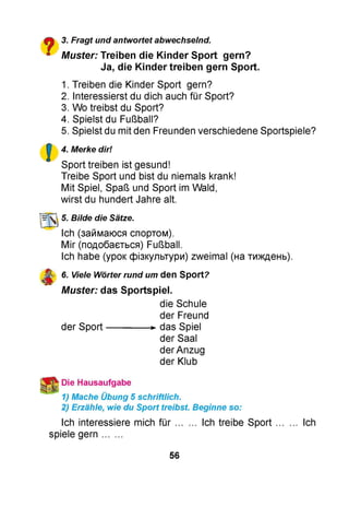 £■% 3. Fragt und antwortet abwechselnd.
■ Muster: Treiben die Kinder Sport gern?
Ja, die Kinder treiben gern Sport.
1. Treiben die Kinder Sport gern?
2. Interessierst du dich auch für Sport?
3. Wo treibst du Sport?
4. Spielst du Fußball?
5. Spielst du mit den Freunden verschiedene Sportspiele?
4. Merke dir!
Sport treiben ist gesund!
Treibe Sport und bist du niemals krank!
Mit Spiel, Spaß und Sport im Wald,
wirst du hundert Jahre alt.
№ k 5. Bilde die Sätze.
Ich (займаюся спортом).
Mir (подобається) Fußball.
Ich habe (урок фізкультури) zweimal (на тиждень).
6. Viele Wörter rund um den Sport?
Muster: das Sportspiel.
die Schule
der Freund
der Sport-------------- ►das Spiel
der Saal
der Anzug
der Klub
* Die Hausaufgabe
1) Mache Übung 5 schriftlich.
2) Erzähle, wie du Sport treibst. Beginne so:
Ich interessiere mich fü r........ Ich treibe Sport........ Ich
spiele gern.......
56
 