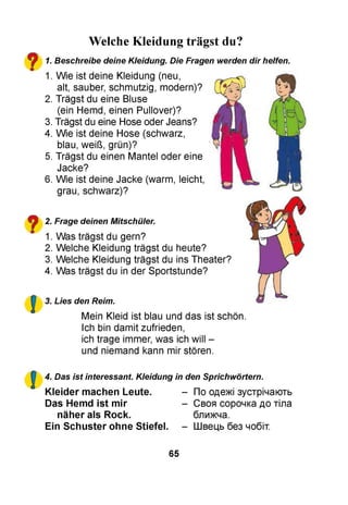 Welche Kleidung trägst du?
1.
1.
2.
3.
4.
5.
6.
2.
1.
2.
3.
4.
3.
Beschreibe deine Kleidung. Die Fragen werden dir helfen.
Wie ist deine Kleidung (neu,
alt, sauber, schmutzig, modern)?
Trägst du eine Bluse
(ein Hemd, einen Pullover)?
Trägst du eine Hose oder Jeans?
Wie ist deine Hose (schwarz,
blau, weiß, grün)?
Trägst du einen Mantel oder eine
Jacke?
Wie ist deine Jacke (warm, leicht,
grau, schwarz)?
Frage deinen Mitschüler.
Was trägst du gern?
Welche Kleidung trägst du heute?
Welche Kleidung trägst du ins Theater?
Was trägst du in der Sportstunde?
Lies den Reim.
Mein Kleid ist blau und das ist schön.
Ich bin damit zufrieden,
ich trage immer, was ich will -
und niemand kann mir stören.
4. Das ist interessant. Kleidung in den Sprichwörtern.
Kleider machen Leute.
Das Hemd ist mir
näher als Rock.
Ein Schuster ohne Stiefel.
По одежі зустрічають
Своя сорочка до тіла
ближча.
Швець без чобіт.
65
 