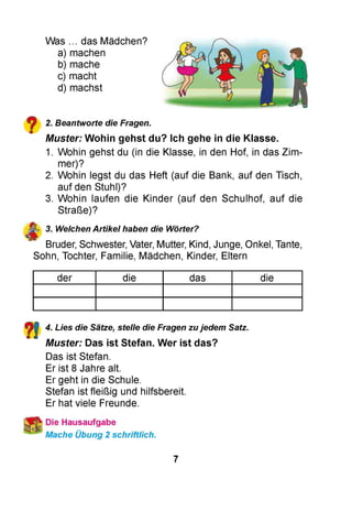 Was ... das Mädchen?
a) machen
b) mache
c) macht
d) machst
2. Beantworte die Fragen.
Muster: Wohin gehst du? Ich gehe in die Klasse.
1. Wohin gehst du (in die Klasse, in den Hof, in das Zim­
mer)?
2. Wohin legst du das Heft (auf die Bank, auf den Tisch,
auf den Stuhl)?
3. Wohin laufen die Kinder (auf den Schulhof, auf die
Straße)?
3. Welchen Artikel haben die Wörter?
Bruder, Schwester, Vater, Mutter, Kind, Junge, Onkel, Tante,
Sohn, Tochter, Familie, Mädchen, Kinder, Eltern
der die das die
4. Lies die Sätze, stelle die Fragen zu jedem Satz.
Muster: Das ist Stefan. Wer ist das?
Das ist Stefan.
Er ist 8 Jahre alt.
Er geht in die Schule.
Stefan ist fleißig und hilfsbereit.
Er hat viele Freunde.
Die Hausaufgabe
Mache Übung 2 schriftlich.
7
 