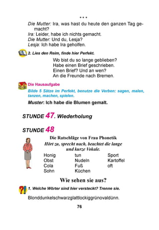 *
Die Mutter: Ira, was hast du heute den ganzen Tag ge­
macht?
Ira: Leider, habe ich nichts gemacht.
Die Mutter: Und du, Lesja?
Lesja: Ich habe Ira geholfen.
2. Lies den Reim, finde hier Perfekt
Wo bist du so lange geblieben?
Habe einen Brief geschrieben.
Einen Brief? Und an wen?
An die Freunde nach Bremen.
Die Hausaufgabe
Bilde 5 Sätze im Perfekt, benutze die Verben: sagen, malen,
tanzen, machen, spielen.
Muster: Ich habe die Blumen gemalt.
STUNDE 4 7 . Wiederholung
STUNDE 4 8
Die Ratschläge von Frau Phonetik
Hörtzu, sprechtnach, beachtet die lange
undkurze Vokale.
Honig tun Sport
Obst Nudeln Kartoffel
Cola Fuß oft
Sohn Küchen
Wie sehen sie aus?
1. Welche Wörter sind hier versteckt? Trenne sie.
Blonddunkelschwarzglattlockiggrünovaldünn.
76
 